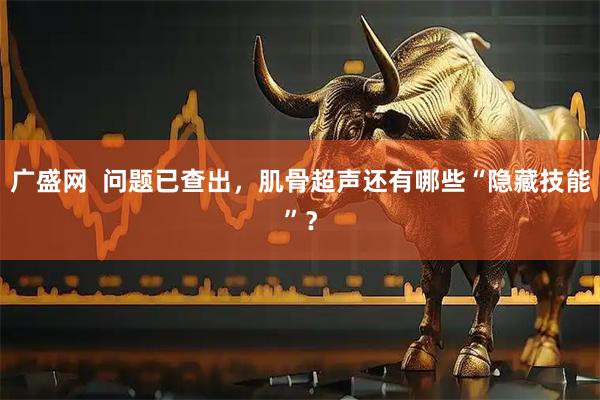 广盛网  问题已查出，肌骨超声还有哪些“隐藏技能”？
