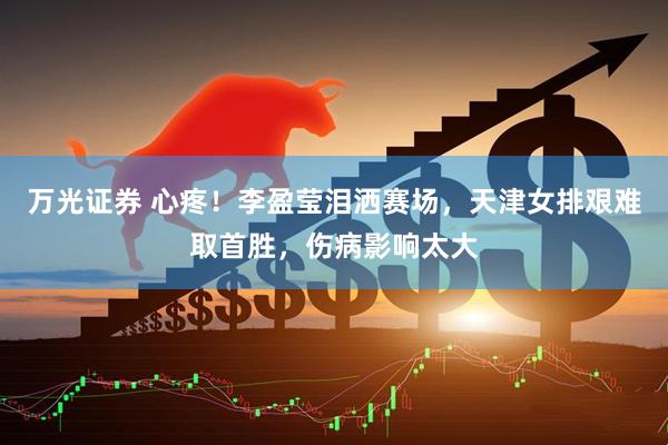 万光证券 心疼！李盈莹泪洒赛场，天津女排艰难取首胜，伤病影响太大