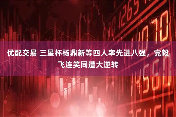优配交易 三星杯杨鼎新等四人率先进八强，党毅飞连笑同遭大逆转