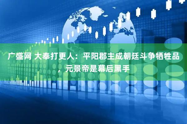 广盛网 大奉打更人：平阳郡主成朝廷斗争牺牲品，元景帝是幕后黑手