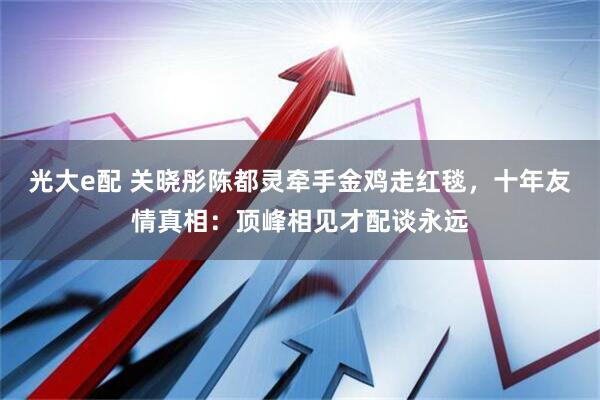 光大e配 关晓彤陈都灵牵手金鸡走红毯，十年友情真相：顶峰相见才配谈永远
