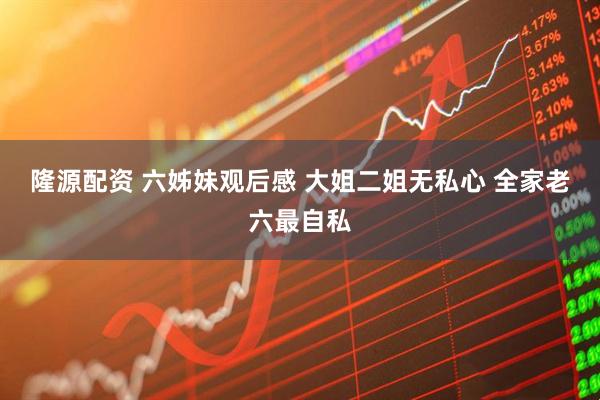 隆源配资 六姊妹观后感 大姐二姐无私心 全家老六最自私