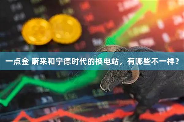 一点金 蔚来和宁德时代的换电站，有哪些不一样？