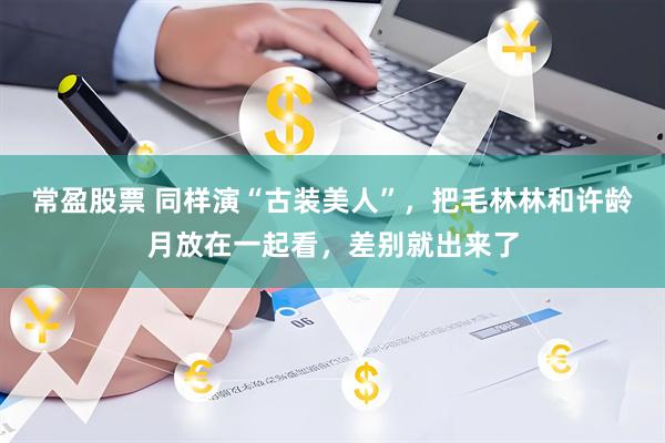 常盈股票 同样演“古装美人”，把毛林林和许龄月放在一起看，差别就出来了