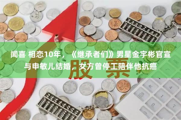 闻喜 相恋10年，《继承者们》男星金宇彬官宣与申敏儿结婚，女方曾停工陪伴他抗癌