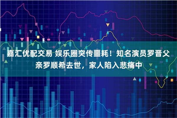 嘉汇优配交易 娱乐圈突传噩耗！知名演员罗晋父亲罗顺希去世，家人陷入悲痛中
