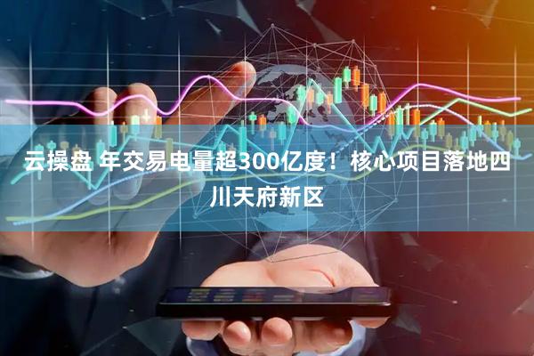 云操盘 年交易电量超300亿度！核心项目落地四川天府新区