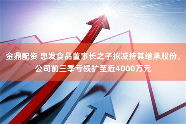 金鼎配资 惠发食品董事长之子拟减持其继承股份，公司前三季亏损扩至近4000万元