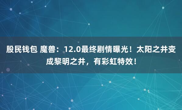 股民钱包 魔兽：12.0最终剧情曝光！太阳之井变成黎明之井，有彩虹特效！