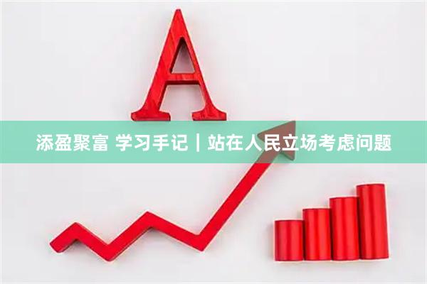 添盈聚富 学习手记｜站在人民立场考虑问题