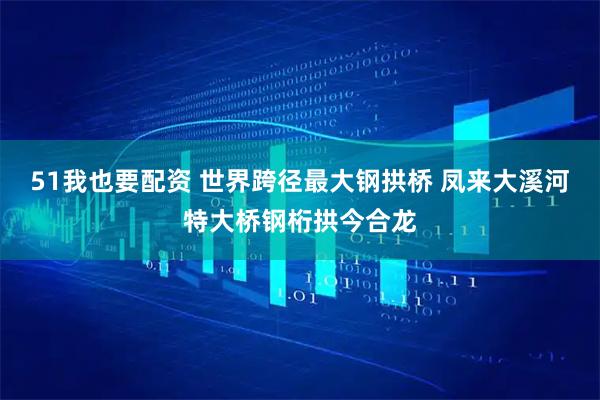 51我也要配资 世界跨径最大钢拱桥 凤来大溪河特大桥钢桁拱今合龙