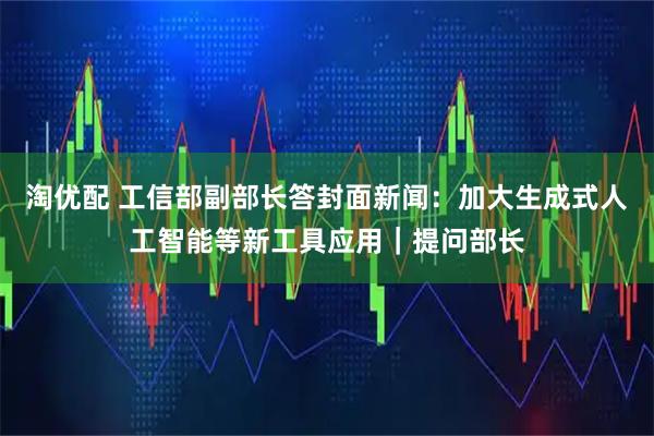淘优配 工信部副部长答封面新闻：加大生成式人工智能等新工具应用｜提问部长