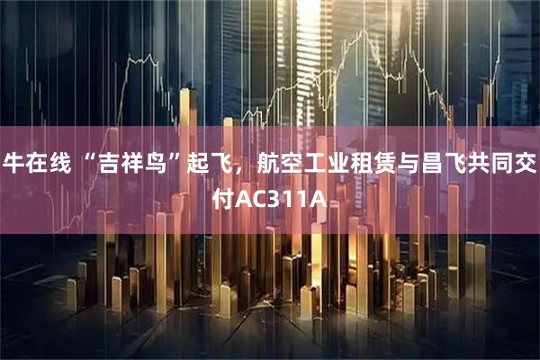 牛在线 “吉祥鸟”起飞，航空工业租赁与昌飞共同交付AC311A