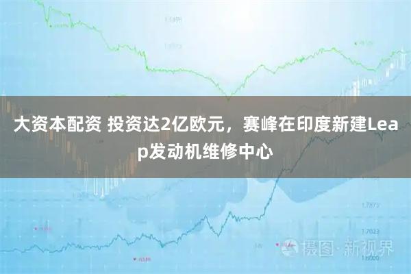 大资本配资 投资达2亿欧元，赛峰在印度新建Leap发动机维修中心