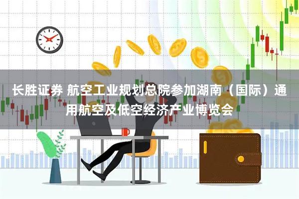 长胜证券 航空工业规划总院参加湖南（国际）通用航空及低空经济产业博览会