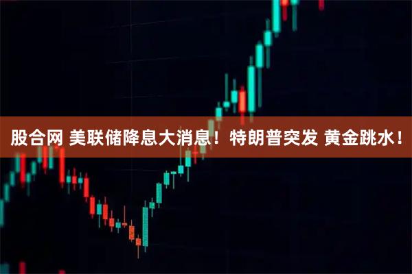 股合网 美联储降息大消息！特朗普突发 黄金跳水！