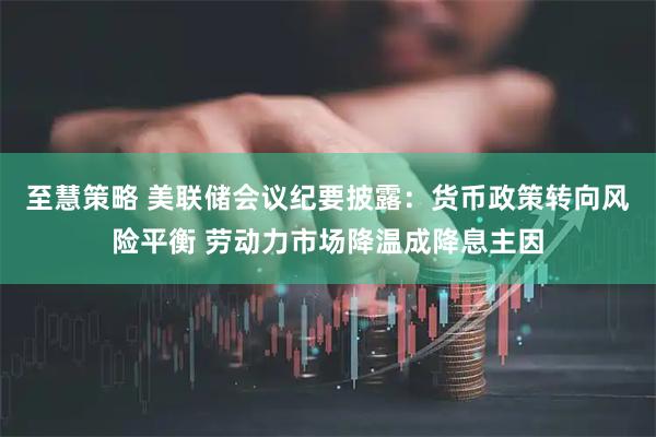 至慧策略 美联储会议纪要披露：货币政策转向风险平衡 劳动力市场降温成降息主因