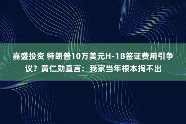 嘉盛投资 特朗普10万美元H-1B签证费用引争议？黄仁勋直言：我家当年根本掏不出