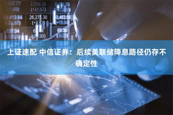 上证速配 中信证券：后续美联储降息路径仍存不确定性