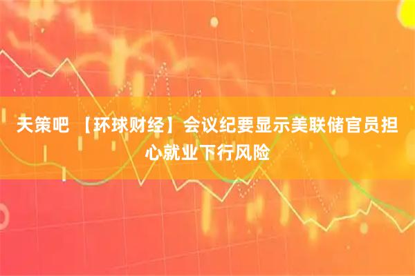 天策吧 【环球财经】会议纪要显示美联储官员担心就业下行风险