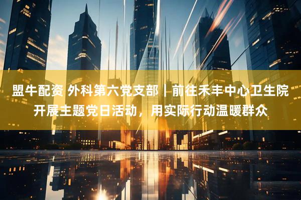 盟牛配资 外科第六党支部｜前往禾丰中心卫生院开展主题党日活动，用实际行动温暖群众