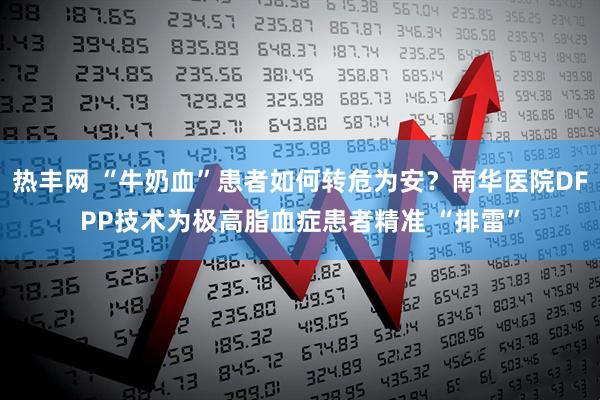 热丰网 “牛奶血”患者如何转危为安？南华医院DFPP技术为极高脂血症患者精准 “排雷”
