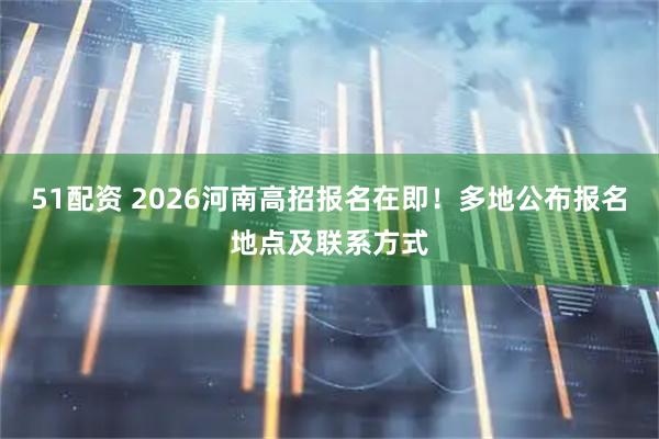51配资 2026河南高招报名在即！多地公布报名地点及联系方式