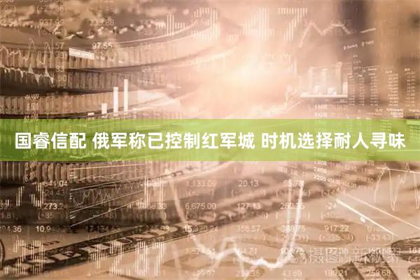 国睿信配 俄军称已控制红军城 时机选择耐人寻味