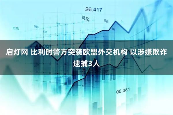 启灯网 比利时警方突袭欧盟外交机构 以涉嫌欺诈逮捕3人