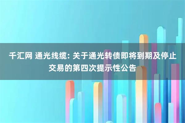 千汇网 通光线缆: 关于通光转债即将到期及停止交易的第四次提示性公告