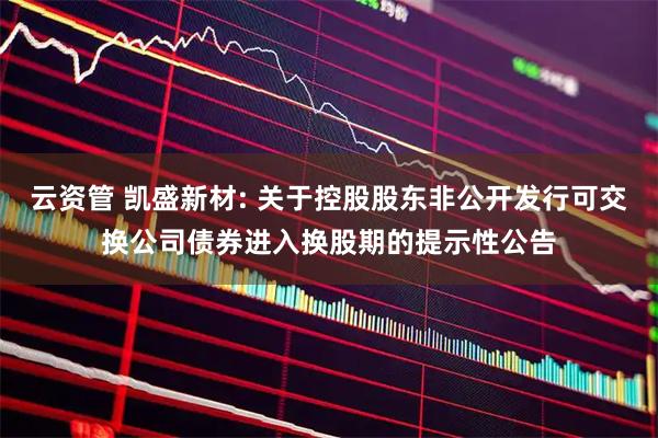 云资管 凯盛新材: 关于控股股东非公开发行可交换公司债券进入换股期的提示性公告