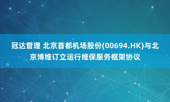 冠达管理 北京首都机场股份(00694.HK)与北京博维订立运行维保服务框架协议