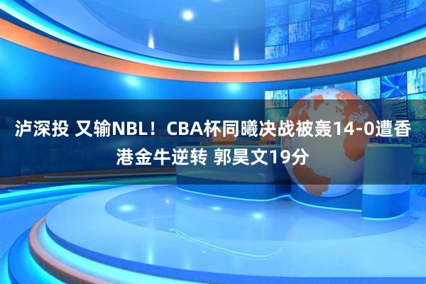泸深投 又输NBL！CBA杯同曦决战被轰14-0遭香港金牛逆转 郭昊文19分