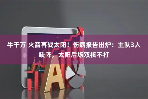 牛千万 火箭再战太阳！伤病报告出炉：主队3人缺阵，太阳后场双核不打