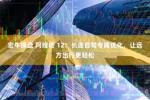 宏牛操盘 阿维塔 12：长途自驾专属优化，让远方出行更轻松