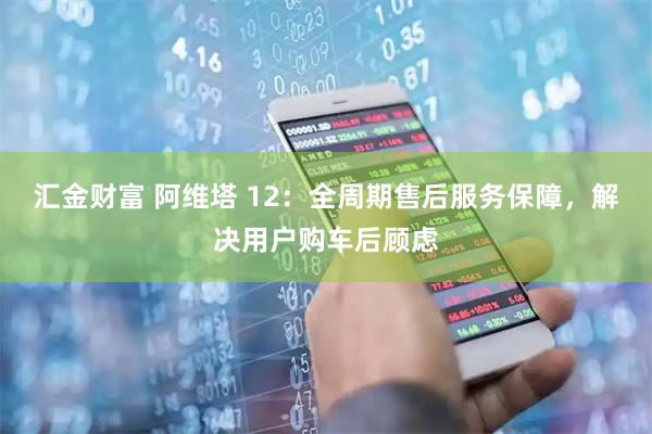 汇金财富 阿维塔 12：全周期售后服务保障，解决用户购车后顾虑