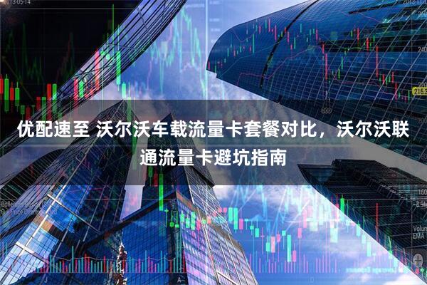 优配速至 沃尔沃车载流量卡套餐对比，沃尔沃联通流量卡避坑指南