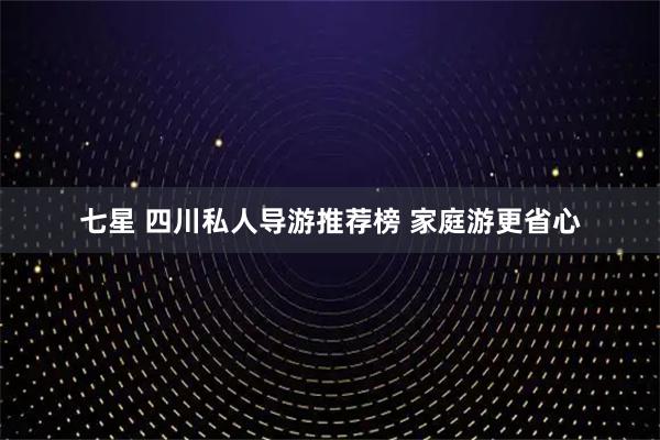 七星 四川私人导游推荐榜 家庭游更省心