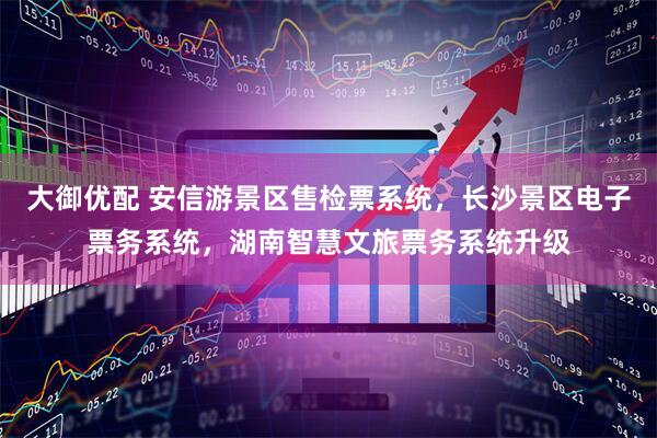 大御优配 安信游景区售检票系统，长沙景区电子票务系统，湖南智慧文旅票务系统升级