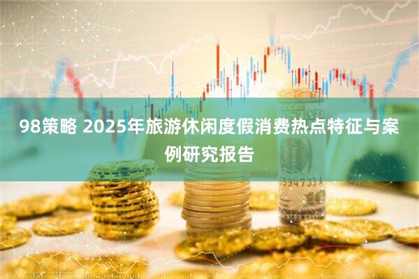 98策略 2025年旅游休闲度假消费热点特征与案例研究报告