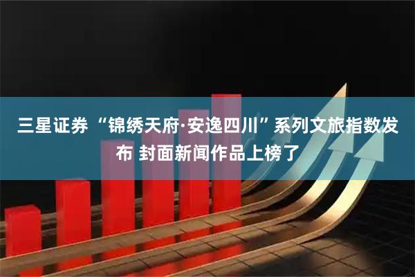 三星证券 “锦绣天府·安逸四川”系列文旅指数发布 封面新闻作品上榜了