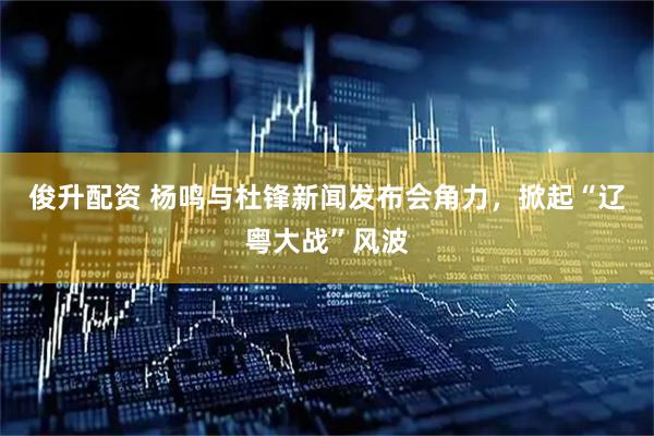 俊升配资 杨鸣与杜锋新闻发布会角力，掀起“辽粤大战”风波