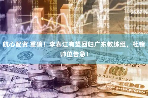 航心配资 重磅！李春江有望回归广东教练组，杜锋帅位告急！