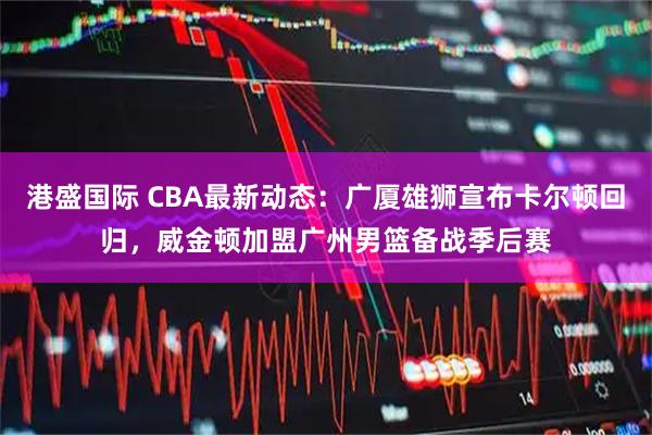 港盛国际 CBA最新动态：广厦雄狮宣布卡尔顿回归，威金顿加盟广州男篮备战季后赛