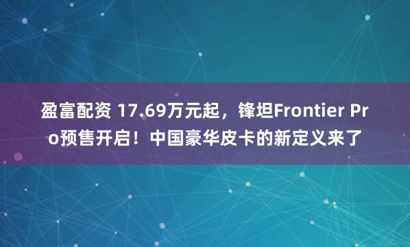 盈富配资 17.69万元起，锋坦Frontier Pro预售开启！中国豪华皮卡的新定义来了