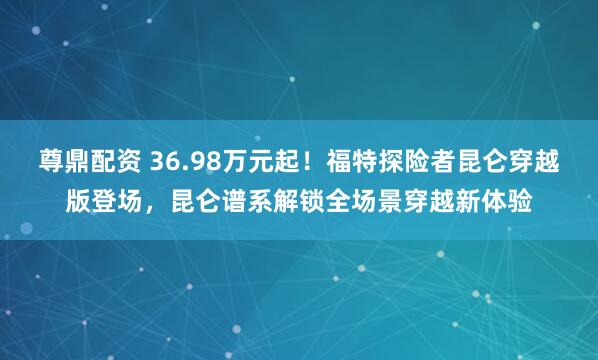 尊鼎配资 36.98万元起！福特探险者昆仑穿越版登场，昆仑谱系解锁全场景穿越新体验