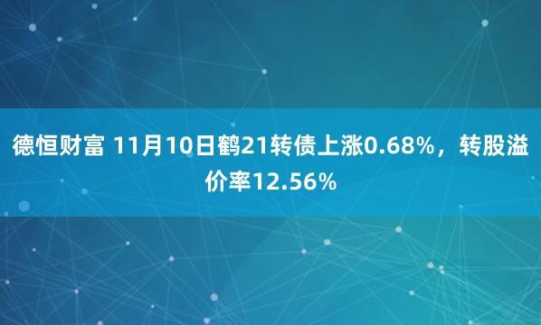 德恒财富 11月10日鹤21转债上涨0.68%，转股溢价率12.56%
