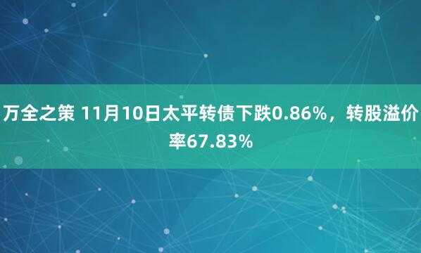 万全之策 11月10日太平转债下跌0.86%，转股溢价率67.83%