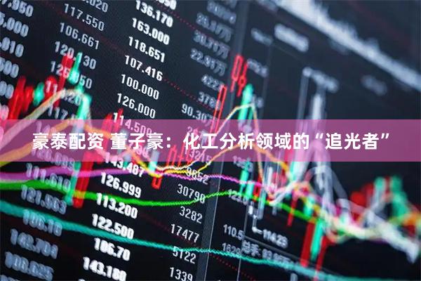 豪泰配资 董子豪：化工分析领域的“追光者”