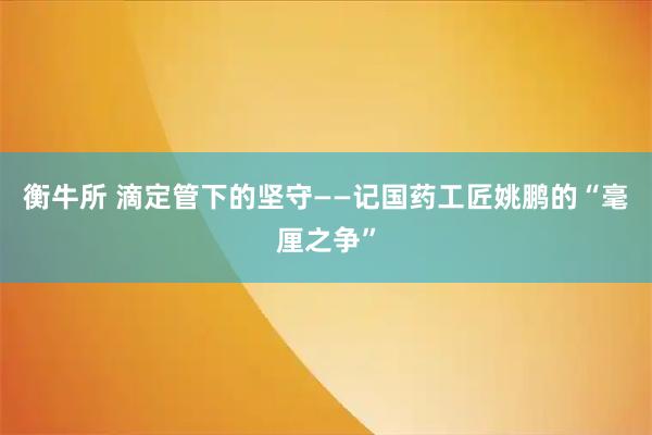 衡牛所 滴定管下的坚守——记国药工匠姚鹏的“毫厘之争”
